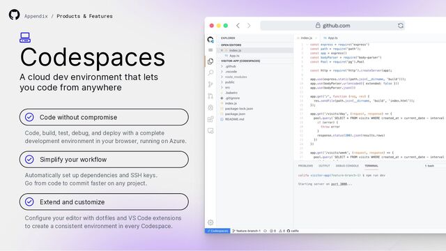 Codespaces
A cloud dev environment that lets
you code from anywhere
Code without compromise
Simplify your workflow
Extend and customize
Code, build, test, debug, and deploy with a complete
development environment in your browser, running on Azure.
Automatically set up dependencies and SSH keys.
Go from code to commit faster on any project.
Configure your editor with dotfiles and VS Code extensions
to create a consistent environment in every Codespace.
Appendix / Products & Features
