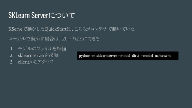 SKLearn Serverについて
KServe
で動かした
QuickStart
は、こちらがコンテナで動いていた
ローカルで動かす場合は、以下のようにできる
1.
モデルのファイルを準備
2. sklearnserver
を起動
3. client
からアクセス
python -m sklearnserver --model_dir ./ --model_name svm

