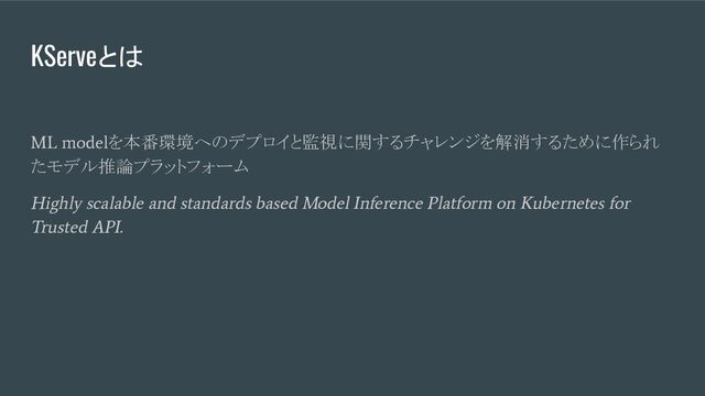 KServeとは
ML model
を本番環境へのデプロイと監視に関するチャレンジを解消するために作られ
たモデル推論プラットフォーム
Highly scalable and standards based Model Inference Platform on Kubernetes for
Trusted API.
