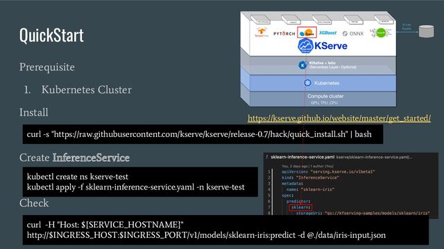 QuickStart
Prerequisite
1. Kubernetes Cluster
Install
Create InferenceService
Check
curl -s "https://raw.githubusercontent.com/kserve/kserve/release-0.7/hack/quick_install.sh" | bash
kubectl create ns kserve-test
kubectl apply -f sklearn-inference-service.yaml -n kserve-test
https://kserve.github.io/website/master/get_started/
curl -H "Host: ${SERVICE_HOSTNAME}"
http://$INGRESS_HOST:$INGRESS_PORT/v1/models/sklearn-iris:predict -d @./data/iris-input.json
