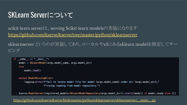 SKLearn Serverについて
scikit-learn server
は、
serving Scikit-learn models
の実装になります
https://github.com/kserve/kserve/tree/master/python/sklearnserver
sklearnserver
というのが実装してあり、ローカルや
s3
にある
sklearn model
を指定してサー
ビング
https://github.com/kserve/kserve/blob/master/python/sklearnserver/sklearnserver/__main__.py
