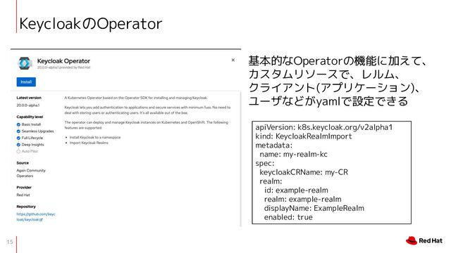 15
KeycloakのOperator
基本的なOperatorの機能に加えて、
カスタムリソースで、レルム、
クライアント(アプリケーション)、
ユーザなどがyamlで設定できる
apiVersion: k8s.keycloak.org/v2alpha1
kind: KeycloakRealmImport
metadata:
name: my-realm-kc
spec:
keycloakCRName: my-CR
realm:
id: example-realm
realm: example-realm
displayName: ExampleRealm
enabled: true
