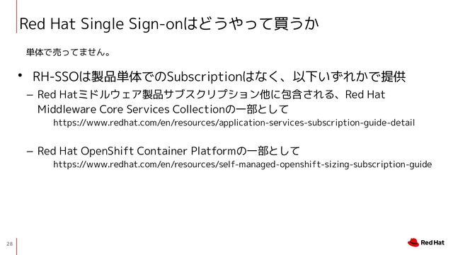28
Red Hat Single Sign-onはどうやって買うか
• RH-SSOは製品単体でのSubscriptionはなく、以下いずれかで提供
− Red Hatミドルウェア製品サブスクリプション他に包含される、Red Hat
Middleware Core Services Collectionの一部として
https://www.redhat.com/en/resources/application-services-subscription-guide-detail
− Red Hat OpenShift Container Platformの一部として
https://www.redhat.com/en/resources/self-managed-openshift-sizing-subscription-guide
単体で売ってません。
