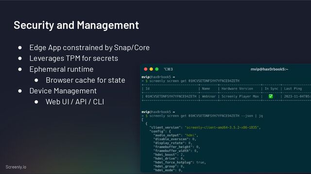 Screenly.io
Security and Management
● Edge App constrained by Snap/Core
● Leverages TPM for secrets
● Ephemeral runtime
● Browser cache for state
● Device Management
● Web UI / API / CLI
15
