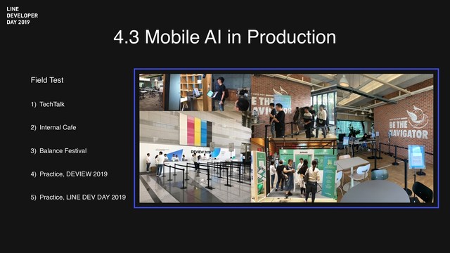 4.3 Mobile AI in Production
Field Test
1) TechTalk
2) Internal Cafe
3) Balance Festival
4) Practice, DEVIEW 2019
5) Practice, LINE DEV DAY 2019

