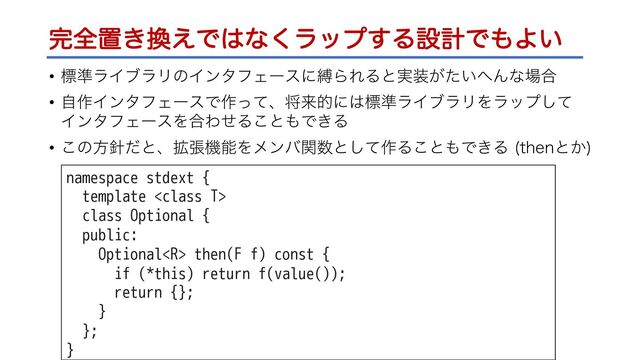 ׬શஔ͖׵͑Ͱ͸ͳ͘ϥοϓ͢ΔઃܭͰ΋Α͍
• ඪ४ϥΠϒϥϦͷΠϯλϑΣʔεʹറΒΕΔͱ࣮૷͕͍ͨ΁Μͳ৔߹
• ࣗ࡞ΠϯλϑΣʔεͰ࡞ͬͯɺকདྷతʹ͸ඪ४ϥΠϒϥϦΛϥοϓͯ͠
ΠϯλϑΣʔεΛ߹ΘͤΔ͜ͱ΋Ͱ͖Δ
• ͜ͷํ਑ͩͱɺ֦ுػೳΛϝϯόؔ਺ͱͯ͠࡞Δ͜ͱ΋Ͱ͖Δ UIFOͱ͔

namespace stdext {
template 
class Optional {
public:
Optional then(F f) const {
if (*this) return f(value());
return {};
}
};
}
