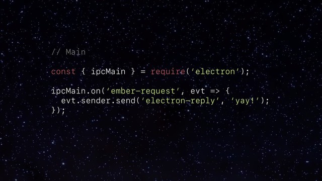 // Main
const { ipcMain } = require(‘electron’);
ipcMain.on(‘ember-request’, evt => {
evt.sender.send(‘electron-reply’, ‘yay!’);
});
