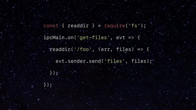 const { readdir } = require(‘fs’);
ipcMain.on(‘get-files’, evt => {
readdir(‘/foo’, (err, files) => {
evt.sender.send(‘files’, files);
});
});
