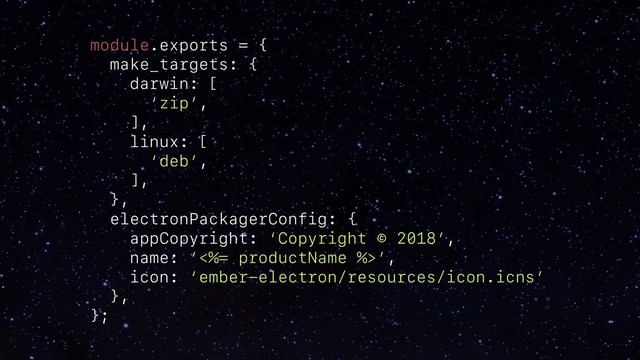 module.exports = {
make_targets: {
darwin: [
‘zip’,
],
linux: [
‘deb’,
],
},
electronPackagerConfig: {
appCopyright: ‘Copyright © 2018’,
name: ‘<%= productName %>’,
icon: ‘ember-electron/resources/icon.icns’
},
};
