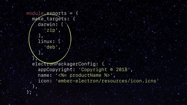 module.exports = {
make_targets: {
darwin: [
‘zip’,
],
linux: [
‘deb’,
],
},
electronPackagerConfig: {
appCopyright: ‘Copyright © 2018’,
name: ‘<%= productName %>’,
icon: ‘ember-electron/resources/icon.icns’
},
};
