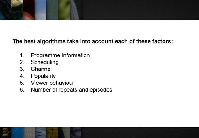 The best algorithms take into account each of these factors:
1. Programme Information
2. Scheduling
3. Channel
4. Popularity
5. Viewer behaviour
6. Number of repeats and episodes
