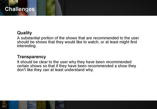 Challenges
Quality
A substantial portion of the shows that are recommended to the user
should be shows that they would like to watch, or at least might find
interesting.
Transparency
It should be clear to the user why they have been recommended
certain shows so that if they have been recommended a show they
don’t like they can at least understand why.
