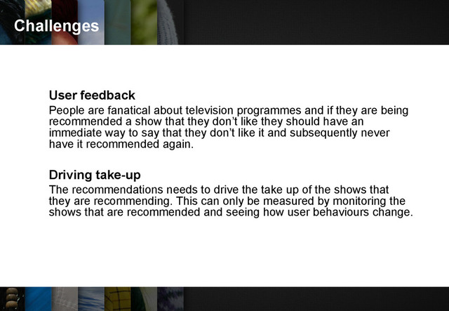 Challenges
User feedback
People are fanatical about television programmes and if they are being
recommended a show that they don’t like they should have an
immediate way to say that they don’t like it and subsequently never
have it recommended again.
Driving take-up
The recommendations needs to drive the take up of the shows that
they are recommending. This can only be measured by monitoring the
shows that are recommended and seeing how user behaviours change.
