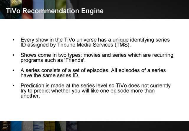 TiVo Recommendation Engine
• Every show in the TiVo universe has a unique identifying series
ID assigned by Tribune Media Services (TMS).
• Shows come in two types: movies and series which are recurring
programs such as 'Friends'.
• A series consists of a set of episodes. All episodes of a series
have the same series ID.
• Prediction is made at the series level so TiVo does not currently
try to predict whether you will like one episode more than
another.
