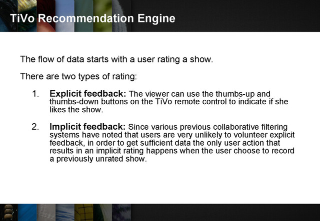TiVo Recommendation Engine
The flow of data starts with a user rating a show.
There are two types of rating:
1. Explicit feedback: The viewer can use the thumbs-up and
thumbs-down buttons on the TiVo remote control to indicate if she
likes the show.
2. Implicit feedback: Since various previous collaborative filtering
systems have noted that users are very unlikely to volunteer explicit
feedback, in order to get sufficient data the only user action that
results in an implicit rating happens when the user choose to record
a previously unrated show.
