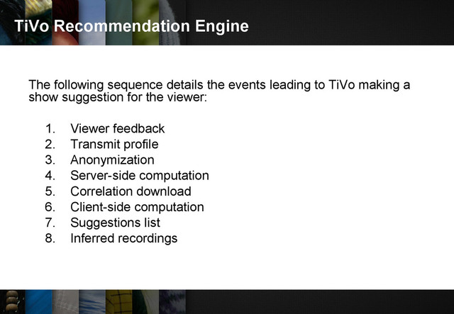 TiVo Recommendation Engine
The following sequence details the events leading to TiVo making a
show suggestion for the viewer:
1. Viewer feedback
2. Transmit profile
3. Anonymization
4. Server-side computation
5. Correlation download
6. Client-side computation
7. Suggestions list
8. Inferred recordings
