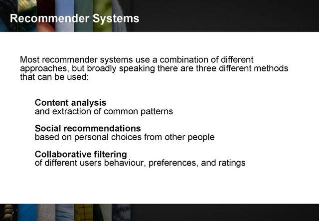 Recommender Systems
Most recommender systems use a combination of different
approaches, but broadly speaking there are three different methods
that can be used:
Content analysis
and extraction of common patterns
Social recommendations
based on personal choices from other people
Collaborative filtering
of different users behaviour, preferences, and ratings
