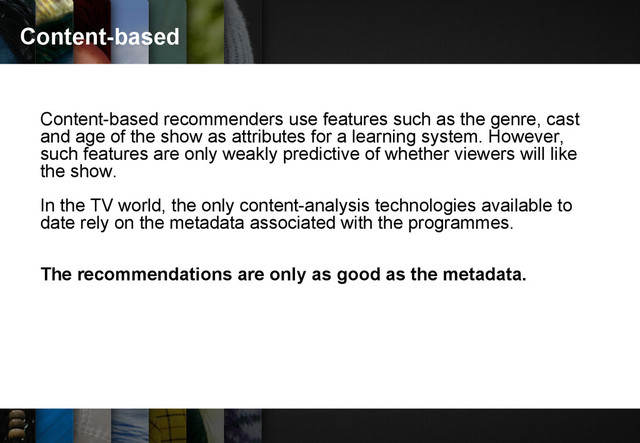 Content-based
Content-based recommenders use features such as the genre, cast
and age of the show as attributes for a learning system. However,
such features are only weakly predictive of whether viewers will like
the show.
In the TV world, the only content-analysis technologies available to
date rely on the metadata associated with the programmes.
The recommendations are only as good as the metadata.
