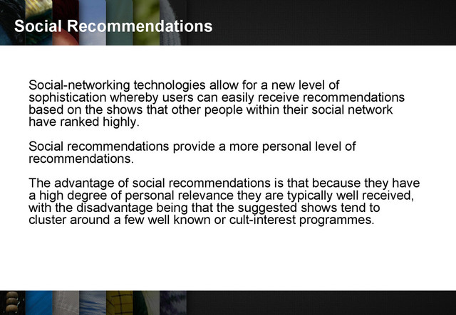 Social Recommendations
Social-networking technologies allow for a new level of
sophistication whereby users can easily receive recommendations
based on the shows that other people within their social network
have ranked highly.
Social recommendations provide a more personal level of
recommendations.
The advantage of social recommendations is that because they have
a high degree of personal relevance they are typically well received,
with the disadvantage being that the suggested shows tend to
cluster around a few well known or cult-interest programmes.
