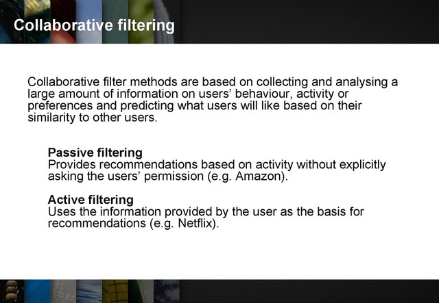 Collaborative filtering
Collaborative filter methods are based on collecting and analysing a
large amount of information on users’ behaviour, activity or
preferences and predicting what users will like based on their
similarity to other users.
Passive filtering
Provides recommendations based on activity without explicitly
asking the users’ permission (e.g. Amazon).
Active filtering
Uses the information provided by the user as the basis for
recommendations (e.g. Netflix).

