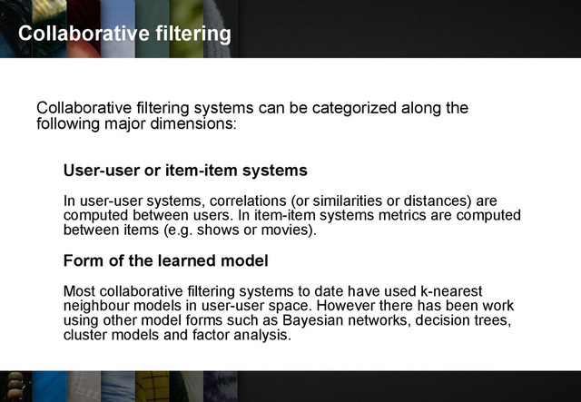 Collaborative filtering
Collaborative filtering systems can be categorized along the
following major dimensions:
User-user or item-item systems
In user-user systems, correlations (or similarities or distances) are
computed between users. In item-item systems metrics are computed
between items (e.g. shows or movies).
Form of the learned model
Most collaborative filtering systems to date have used k-nearest
neighbour models in user-user space. However there has been work
using other model forms such as Bayesian networks, decision trees,
cluster models and factor analysis.
