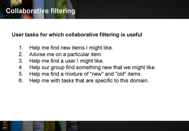 Collaborative filtering
User tasks for which collaborative filtering is useful
1. Help me find new items I might like.
2. Advise me on a particular item.
3. Help me find a user I might like.
4. Help our group find something new that we might like.
5. Help me find a mixture of "new" and "old" items.
6. Help me with tasks that are specific to this domain.
