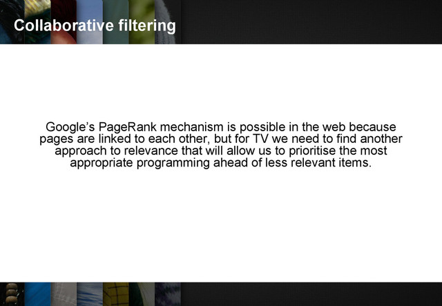 Collaborative filtering
Google’s PageRank mechanism is possible in the web because
pages are linked to each other, but for TV we need to find another
approach to relevance that will allow us to prioritise the most
appropriate programming ahead of less relevant items.
