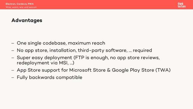 - One single codebase, maximum reach
- No app store, installation, third-party software, … required
- Super easy deployment (FTP is enough, no app store reviews,
redeployment via MSI, …)
- App Store support for Microsoft Store & Google Play Store (TWA)
- Fully backwards compatible
Electron, Cordova, PWA
Was, wann, wie und warum
Advantages
