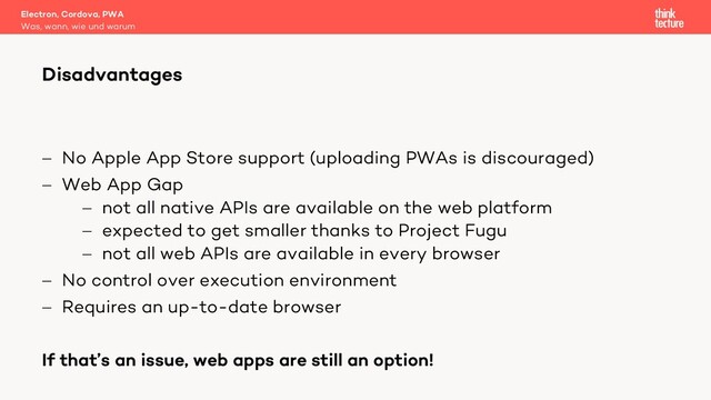 - No Apple App Store support (uploading PWAs is discouraged)
- Web App Gap
- not all native APIs are available on the web platform
- expected to get smaller thanks to Project Fugu
- not all web APIs are available in every browser
- No control over execution environment
- Requires an up-to-date browser
If that’s an issue, web apps are still an option!
Electron, Cordova, PWA
Was, wann, wie und warum
Disadvantages
