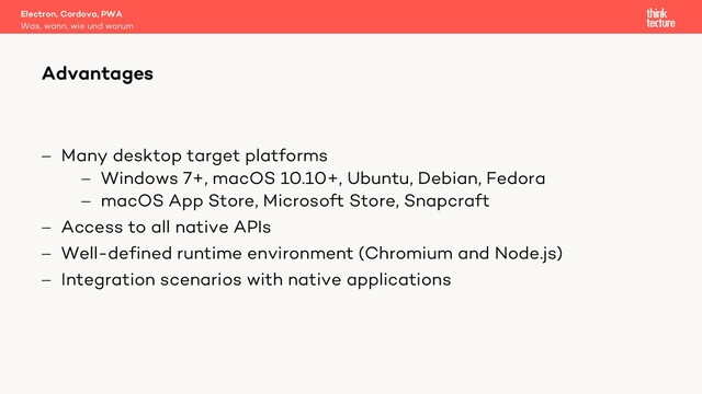 - Many desktop target platforms
- Windows 7+, macOS 10.10+, Ubuntu, Debian, Fedora
- macOS App Store, Microsoft Store, Snapcraft
- Access to all native APIs
- Well-defined runtime environment (Chromium and Node.js)
- Integration scenarios with native applications
Electron, Cordova, PWA
Was, wann, wie und warum
Advantages
