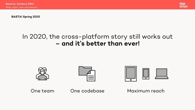 In 2020, the cross-platform story still works out
– and it’s better than ever!
Electron, Cordova, PWA
Was, wann, wie und warum
BASTA! Spring 2020
One team One codebase Maximum reach
