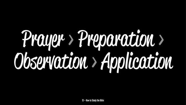 Prayer > Preparation >
Observation > Application
13 — How to Study the Bible
