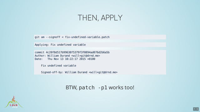 patch -p1
git am --signoff < fix-undefined-variable.patch
Applying: Fix undefined variable
commit 4c20f8d517b99638f5379f3f0894ad076d2b6a5b
Author: William Durand 
Date: Thu Nov 13 10:22:17 2015 +0100
Fix undefined variable
Signed-off-by: William Durand 
7 . 5
