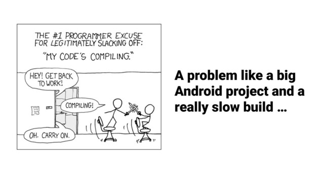 A problem like a big
Android project and a
really slow build …
