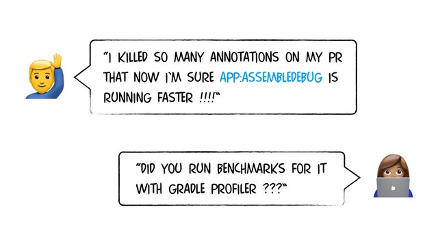“I KILLED SO MANY ANNOTATIONS ON MY PR
THAT NOW I’M SURE app:assembleDebug IS
RUNNING FASTER !!!!”


“DID YOU RUN BENCHMARKS FOR IT
WITH GRADLE PROFILER ???”
