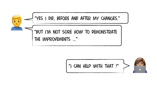 
“I CAN HELP WITH THAT !”

“BUT I’M NOT SURE HOW TO DEMONSTRATE
THE IMPROVEMENTS …”
“YES I DID, BEFORE AND AFTER MY CHANGES.”
