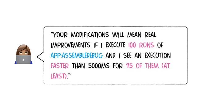 
“Your modifications will mean real
improvements if I EXECUTE 100 runs of
app:assembleDebug and I see an execution
faster than 5000ms FOR 95 of them (AT
LEAST).”
