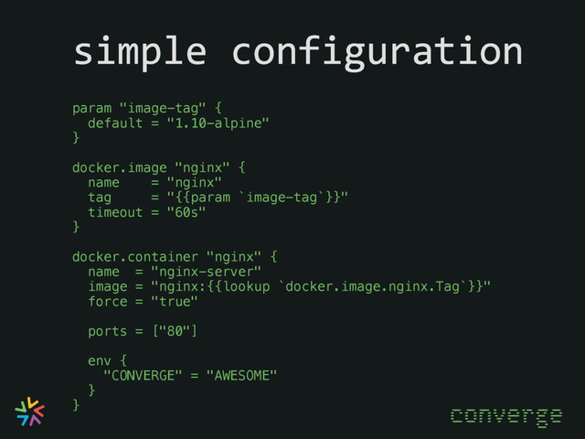 simple configuration
converge
param "image-tag" {
default = "1.10-alpine"
}
docker.image "nginx" {
name = "nginx"
tag = "{{param `image-tag`}}"
timeout = "60s"
}
docker.container "nginx" {
name = "nginx-server"
image = "nginx:{{lookup `docker.image.nginx.Tag`}}"
force = "true"
ports = ["80"]
env {
"CONVERGE" = "AWESOME"
}
}
