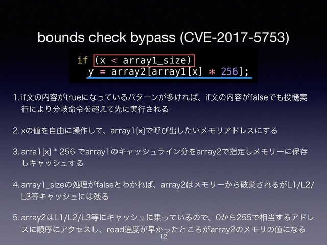 bounds check bypass (CVE-2017-5753)
 JGจͷ಺༰͕USVFʹͳ͍ͬͯΔύλʔϯ͕ଟ͚Ε͹ɺJGจͷ಺༰͕GBMTFͰ΋౤ػ࣮
ߦʹΑΓ෼ذ໋ྩΛ௒͑ͯઌʹ࣮ߦ͞ΕΔ
 Yͷ஋Λࣗ༝ʹૢ࡞ͯ͠ɺBSSBZͰݺͼग़͍ͨ͠ϝϞϦΞυϨεʹ͢Δ
 BSSBͰBSSBZͷΩϟογϡϥΠϯ෼ΛBSSBZͰࢦఆ͠ϝϞϦʔʹอଘ
͠Ωϟογϡ͢Δ
 BSSBZ@TJ[Fͷॲཧ͕GBMTFͱΘ͔Ε͹ɺBSSBZ͸ϝϞϦʔ͔Βഁغ͞ΕΔ͕--
-౳Ωϟογϡʹ͸࢒Δ
 BSSBZ͸---౳ʹΩϟογϡʹ৐͍ͬͯΔͷͰɺ͔ΒͰ૬౰͢ΔΞυϨ
εʹॱংʹΞΫηε͠ɺSFBE଎౓͕ૣ͔ͬͨͱ͜Ζ͕BSSBZͷϝϞϦͷ஋ʹͳΔ
if (x < array1_size)
y = array2[array1[x] * 256];


