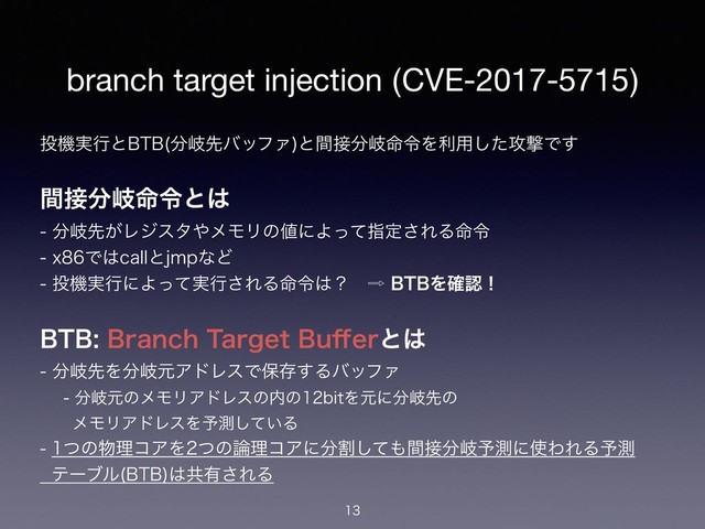 branch target injection (CVE-2017-5715)
౤ػ࣮ߦͱ#5# ෼ذઌόοϑΝ
ͱؒ઀෼ذ໋ྩΛར༻ͨ͠߈ܸͰ͢
ؒ઀෼ذ໋ྩͱ͸ 
෼ذઌ͕Ϩδελ΍ϝϞϦͷ஋ʹΑͬͯࢦఆ͞ΕΔ໋ྩ 
YͰ͸DBMMͱKNQͳͲ 
౤ػ࣮ߦʹΑ࣮ͬͯߦ͞ΕΔ໋ྩ͸ʁɹ὎#5#Λ֬ೝʂ
#5##SBODI5BSHFU#V⒎FSͱ͸ 
෼ذઌΛ෼ذݩΞυϨεͰอଘ͢ΔόοϑΝ 
෼ذݩͷϝϞϦΞυϨεͷ಺ͷCJUΛݩʹ෼ذઌͷ 
ɹɹϝϞϦΞυϨεΛ༧ଌ͍ͯ͠Δ 
ͭͷ෺ཧίΞΛͭͷ࿦ཧίΞʹ෼ׂͯ͠΋ؒ઀෼ذ༧ଌʹ࢖ΘΕΔ༧ଌ 
ςʔϒϧ #5#
͸ڞ༗͞ΕΔ


