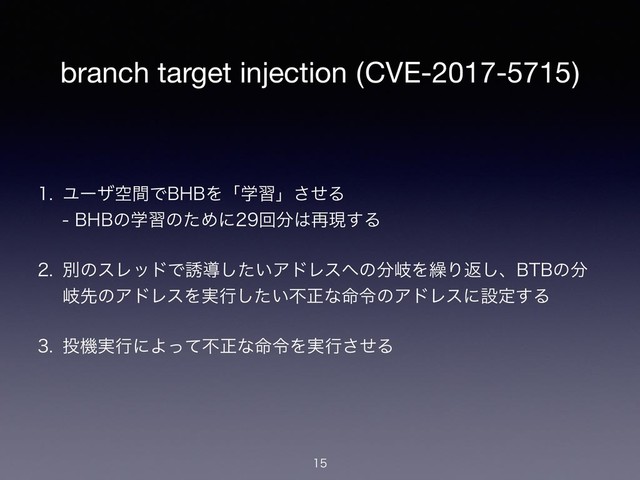 branch target injection (CVE-2017-5715)
 ϢʔβۭؒͰ#)#Λʮֶशʯͤ͞Δ 
#)#ͷֶशͷͨΊʹճ෼͸࠶ݱ͢Δ
 ผͷεϨουͰ༠ಋ͍ͨ͠ΞυϨε΁ͷ෼ذΛ܁Γฦ͠ɺ#5#ͷ෼
ذઌͷΞυϨεΛ࣮ߦ͍ͨ͠ෆਖ਼ͳ໋ྩͷΞυϨεʹઃఆ͢Δ
 ౤ػ࣮ߦʹΑͬͯෆਖ਼ͳ໋ྩΛ࣮ߦͤ͞Δ


