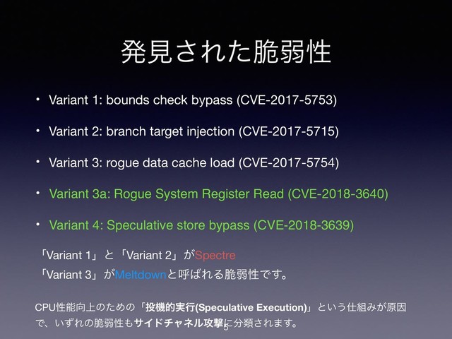 ൃݟ͞Εͨ੬ऑੑ
• Variant 1: bounds check bypass (CVE-2017-5753) 
• Variant 2: branch target injection (CVE-2017-5715) 
• Variant 3: rogue data cache load (CVE-2017-5754) 
• Variant 3a: Rogue System Register Read (CVE-2018-3640) 
• Variant 4: Speculative store bypass (CVE-2018-3639) 
ʮVariant 1ʯͱʮVariant 2ʯ͕Spectre 
ʮVariant 3ʯ͕Meltdownͱݺ͹ΕΔ੬ऑੑͰ͢ɻ 
CPUੑೳ޲্ͷͨΊͷʮ౤ػత࣮ߦ(Speculative Execution)ʯͱ͍͏࢓૊Έ͕ݪҼ
Ͱɺ͍ͣΕͷ੬ऑੑ΋αΠυνϟωϧ߈ܸʹ෼ྨ͞Ε·͢ɻ


