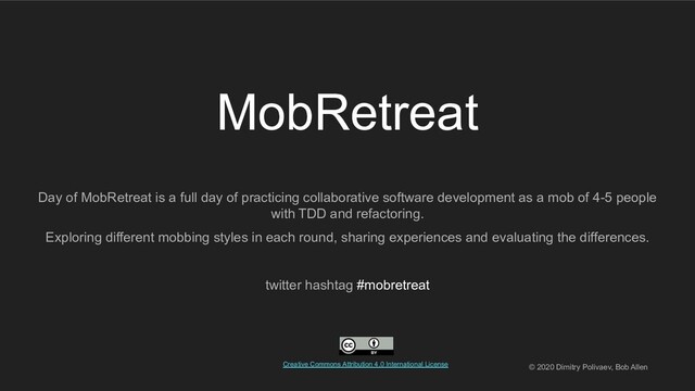 MobRetreat
Day of MobRetreat is a full day of practicing collaborative software development as a mob of 4-5 people
with TDD and refactoring.
Exploring different mobbing styles in each round, sharing experiences and evaluating the differences.
twitter hashtag #mobretreat
Creative Commons Attribution 4.0 International License. © 2020 Dimitry Polivaev, Bob Allen
