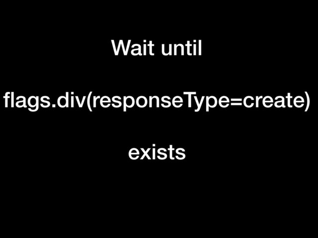 Wait until
ﬂags.div(responseType=create)
exists
