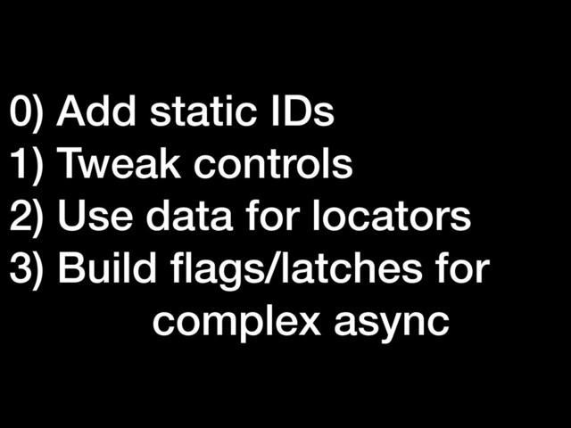 0) Add static IDs
1) Tweak controls
2) Use data for locators
3) Build ﬂags/latches for
complex async
