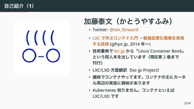 自己紹介（1）
　
加藤泰文（かとうやすふみ）
• Twitter: @ten_forward
• LXC で学ぶコンテナ入門 －軽量仮想化環境を実現
する技術 (gihyo.jp, 2014 年〜)
• 技術書典で lxc-jp から「Linux Container Book」
という同人本を出しています（現在第 2 巻まで
刊行）
• LXC/LXD 方面翻訳（lxc-jp Project）
• 趣味でコンテナやってます。コンテナの主にカーネ
ル周辺の実装に興味があります
• Kubernetes 知りません。コンテナといえば
LXC/LXD です
2/14
