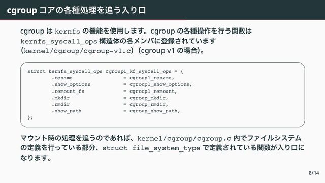 cgroup コアの各種処理を追う入り口
cgroup は kernfs の機能を使用します。cgroup の各種操作を行う関数は
kernfs_syscall_ops 構造体の各メンバに登録されています
（kernel/cgroup/cgroup-v1.c）
（cgroup v1 の場合）
。
 
struct kernfs_syscall_ops cgroup1_kf_syscall_ops = {
.rename = cgroup1_rename,
.show_options = cgroup1_show_options,
.remount_fs = cgroup1_remount,
.mkdir = cgroup_mkdir,
.rmdir = cgroup_rmdir,
.show_path = cgroup_show_path,
};
 
マウント時の処理を追うのであれば、kernel/cgroup/cgroup.c 内でファイルシステム
の定義を行っている部分、struct file_system_type で定義されている関数が入り口に
なります。
8/14

