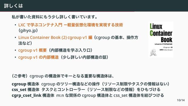 詳しくは
私が書いた資料にもう少し詳しく書いています。
• LXC で学ぶコンテナ入門 －軽量仮想化環境を実現する技術
（gihyo.jp）
• Linux Container Book (2) cgroup v1 編（cgroup の基本、操作方
法など）
• cgroup v1 概要（内部構造を学ぶ入り口）
• cgroup v1 の内部構造（少し詳しい内部構造の話）
（ご参考）cgroup の構造体でキーとなる重要な構造体は、
cgroup 構造体 cgroup のツリー構造などの操作（リソース制限やタスクの情報はない）
css_set 構造体 タスクとコントローラー（リソース制限などの情報）をひもづける
cgrp_cset_link 構造体 m:n な関係の cgroup 構造体と css_set 構造体を結びつける
10/14
