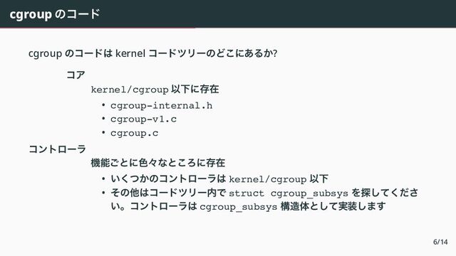 cgroup のコード
cgroup のコードは kernel コードツリーのどこにあるか?
コア
kernel/cgroup 以下に存在
• cgroup-internal.h
• cgroup-v1.c
• cgroup.c
コントローラ
機能ごとに色々なところに存在
• いくつかのコントローラは kernel/cgroup 以下
• その他はコードツリー内で struct cgroup_subsys を探してくださ
い。コントローラは cgroup_subsys 構造体として実装します
6/14
