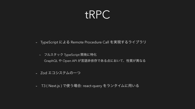 tRPC
- TypeScript ʹΑΔ Remote Procedure Call Λ࣮ݱ͢ΔϥΠϒϥϦ
- ϑϧελοΫ TypeScript ։ൃʹಛԽ
GraphQL ΍ Open API ͕ݴޠඇґଘͰ͋Δ఺ʹ͓͍ͯɺੑ࣭͕ҟͳΔ
- Zod ΤίγεςϜͷҰͭ
- T3 ( Next.js ) Ͱ࢖͏৔߹: react-query ΛϥϯλΠϜʹ༻͍Δ
